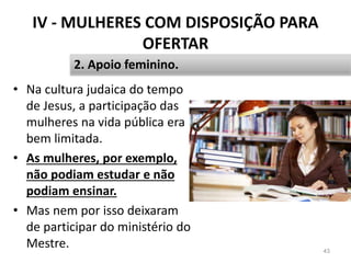 IV - MULHERES COM DISPOSIÇÃO PARA
OFERTAR
• Na cultura judaica do tempo
de Jesus, a participação das
mulheres na vida pública era
bem limitada.
• As mulheres, por exemplo,
não podiam estudar e não
podiam ensinar.
• Mas nem por isso deixaram
de participar do ministério do
Mestre. 43
2. Apoio feminino.
 