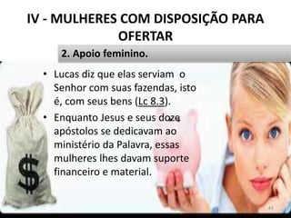 IV - MULHERES COM DISPOSIÇÃO PARA
OFERTAR
• Lucas diz que elas serviam o
Senhor com suas fazendas, isto
é, com seus bens (Lc 8.3).
• Enquanto Jesus e seus doze
apóstolos se dedicavam ao
ministério da Palavra, essas
mulheres lhes davam suporte
financeiro e material.
44
2. Apoio feminino.
 