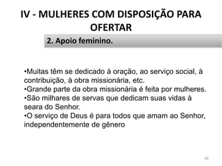 IV - MULHERES COM DISPOSIÇÃO PARA
OFERTAR
46
2. Apoio feminino.
•Muitas têm se dedicado à oração, ao serviço social, à
contribuição, à obra missionária, etc.
•Grande parte da obra missionária é feita por mulheres.
•São milhares de servas que dedicam suas vidas à
seara do Senhor.
•O serviço de Deus é para todos que amam ao Senhor,
independentemente de gênero
 