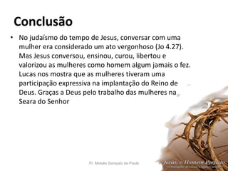 Conclusão
• No judaísmo do tempo de Jesus, conversar com uma
mulher era considerado um ato vergonhoso (Jo 4.27).
Mas Jesus conversou, ensinou, curou, libertou e
valorizou as mulheres como homem algum jamais o fez.
Lucas nos mostra que as mulheres tiveram uma
participação expressiva na implantação do Reino de
Deus. Graças a Deus pelo trabalho das mulheres na
Seara do Senhor
Pr. Moisés Sampaio de Paula 47
 