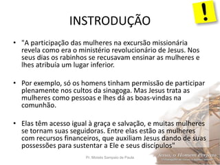 INSTRODUÇÃO
Pr. Moisés Sampaio de Paula 5
• "A participação das mulheres na excursão missionária
revela como era o ministério revolucionário de Jesus. Nos
seus dias os rabinhos se recusavam ensinar as mulheres e
lhes atribuía um lugar inferior.
• Por exemplo, só os homens tinham permissão de participar
plenamente nos cultos da sinagoga. Mas Jesus trata as
mulheres como pessoas e lhes dá as boas-vindas na
comunhão.
• Elas têm acesso igual à graça e salvação, e muitas mulheres
se tornam suas seguidoras. Entre elas estão as mulheres
com recursos financeiros, que auxiliam Jesus dando de suas
possessões para sustentar a Ele e seus discípulos"
 