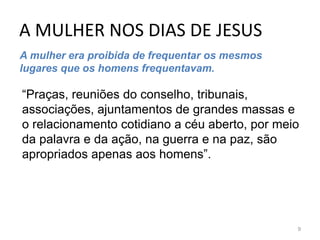 A MULHER NOS DIAS DE JESUS
9
A mulher era proibida de frequentar os mesmos
lugares que os homens frequentavam.
“Praças, reuniões do conselho, tribunais,
associações, ajuntamentos de grandes massas e
o relacionamento cotidiano a céu aberto, por meio
da palavra e da ação, na guerra e na paz, são
apropriados apenas aos homens”.
 