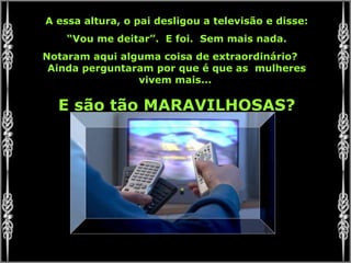 A essa altura, o pai desligou a televisão e disse:
“Vou me deitar”. E foi. Sem mais nada.
Notaram aqui alguma coisa de extraordinário?
Ainda perguntaram por que é que as mulheres
vivem mais...
E são tão MARAVILHOSAS?
 