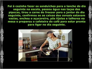Foi à cozinha fazer os sanduíches para o lanche do dia
seguinte na escola, passou água nas taças das
pipocas, tirou a carne do freezer para o jantar do dia
seguinte, confirmou se as caixas dos cereais estavam
vazias, encheu o açucareiro, pôs tijelas e talheres na
mesa e preparou a cafeteira do café para estar pronta
para ligar no dia seguinte.
 