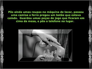 Pôs ainda umas roupas na máquina de lavar, passou
uma camisa a ferro pregou um botão que estava
caindo. Guardou umas peças de jogo que ficaram em
cima da mesa, e pôs o telefone no lugar.
 