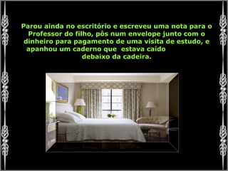 Parou ainda no escritório e escreveu uma nota para o
Professor do filho, pôs num envelope junto com o
dinheiro para pagamento de uma visita de estudo, e
apanhou um caderno que estava caído
debaixo da cadeira.
 