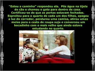 “Estou a caminho” respondeu ela. Pôs água na tijela
do cão e chamou o gato para dentro de casa.
Certificou-se de que as portas estavam fechadas.
Espreitou para o quarto de cada um dos filhos, apagou
a luz do corredor, pendurou uma camisa, atirou umas
meias para o cesto de roupa suja e conversou um
bocadinho com o mais velho que ainda estava
estudando no quarto.
 
