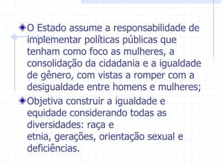 O Estado assume a responsabilidade de implementar políticas públicas que tenham como foco as mulheres, a consolidação da cidadania e a igualdade de gênero, com vistas a romper com a desigualdade entre homens e mulheres;Objetiva construir a igualdade e equidade considerando todas as diversidades: raça e etnia, gerações, orientação sexual e deficiências.