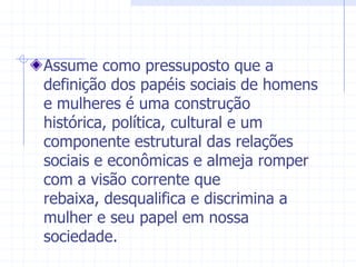 Assume como pressuposto que a definição dos papéis sociais de homens e mulheres é uma construção histórica, política, cultural e um componente estrutural das relações sociais e econômicas e almeja romper com a visão corrente que rebaixa, desqualifica e discrimina a mulher e seu papel em nossa sociedade.