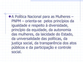 A Política Nacional para as Mulheres – PNPM – orienta-se  pelos princípios da igualdade e respeito à diversidade, princípio da equidade, da autonomia das mulheres, da laicidade do Estado, da universalidade das políticas, da justiça social, da transparência dos atos públicos e da participação e controle social.