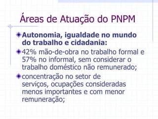 Áreas de Atuação do PNPMAutonomia, igualdade no mundo do trabalho e cidadania:42% mão-de-obra no trabalho formal e 57% no informal, sem considerar o trabalho doméstico não remunerado;concentração no setor de serviços, ocupações consideradas menos importantes e com menor remuneração; 