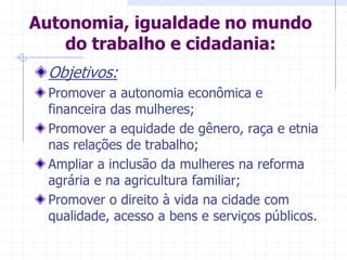 Autonomia, igualdade no mundo do trabalho e cidadania:Objetivos:Promover a autonomia econômica e financeira das mulheres;Promover a equidade de gênero, raça e etnia nas relações de trabalho;Ampliar a inclusão da mulheres na reforma agrária e na agricultura familiar;Promover o direito à vida na cidade com qualidade, acesso a bens e serviços públicos.