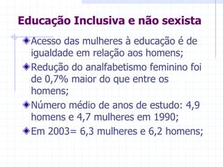 Educação Inclusiva e não sexistaAcesso das mulheres à educação é de igualdade em relação aos homens;Redução do analfabetismo feminino foi de 0,7% maior do que entre os homens;Número médio de anos de estudo: 4,9 homens e 4,7 mulheres em 1990;Em 2003= 6,3 mulheres e 6,2 homens;