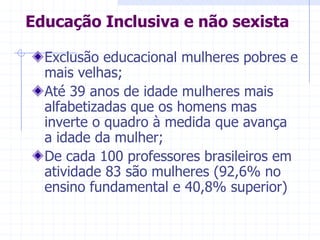 Educação Inclusiva e não sexistaExclusão educacional mulheres pobres e mais velhas;Até 39 anos de idade mulheres mais alfabetizadas que os homens mas inverte o quadro à medida que avança a idade da mulher;De cada 100 professores brasileiros em atividade 83 são mulheres (92,6% no ensino fundamental e 40,8% superior)