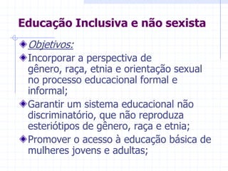 Educação Inclusiva e não sexistaObjetivos:Incorporar a perspectiva de gênero, raça, etnia e orientação sexual no processo educacional formal e informal;Garantir um sistema educacional não discriminatório, que não reproduza esteriótipos de gênero, raça e etnia;Promover o acesso à educação básica de mulheres jovens e adultas;