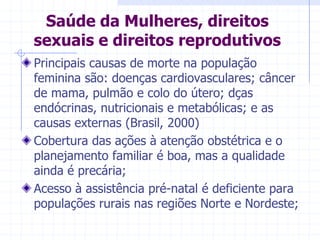 Saúde da Mulheres, direitos sexuais e direitos reprodutivosPrincipais causas de morte na população feminina são: doenças cardiovasculares; câncer de mama, pulmão e colo do útero; dças endócrinas, nutricionais e metabólicas; e as causas externas (Brasil, 2000)Cobertura das ações à atenção obstétrica e o planejamento familiar é boa, mas a qualidade ainda é precária;Acesso à assistência pré-natal é deficiente para populações rurais nas regiões Norte e Nordeste;