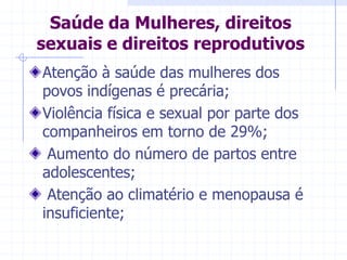 Saúde da Mulheres, direitos sexuais e direitos reprodutivosAtenção à saúde das mulheres dos povos indígenas é precária;Violência física e sexual por parte dos companheiros em torno de 29%; Aumento do número de partos entre adolescentes; Atenção ao climatério e menopausa é insuficiente;