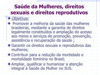 Saúde da Mulheres, direitos sexuais e direitos reprodutivosObjetivos: Promover a melhoria da saúde das mulheres brasileiras, mediante a garantia de direitos legalmente constituídos e ampliação do acesso aos meios e serviços de promoção, prevenção, assistência e recuperação da saúde ;Garantir os direitos sexuais e reprodutivos das mulheres;Contribuir para a redução da morbidade e mortalidade feminina no Brasil;Ampliar, qualificar e humanizar a atenção integral à Saúde da Mulher no SUS.
