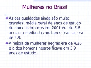 Mulheres no BrasilAs desigualdades ainda são muito grandes: média geral de anos de estudo de homens brancos em 2001 era de 5,6 anos e a média das mulheres brancas era de 5,9.A média da mulheres negras era de 4,25 e a dos homens negros ficava em 3,9 anos de estudo.