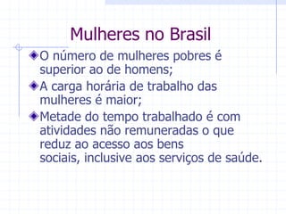 Mulheres no BrasilO número de mulheres pobres é superior ao de homens;A carga horária de trabalho das mulheres é maior; Metade do tempo trabalhado é com atividades não remuneradas o que reduz ao acesso aos bens sociais, inclusive aos serviços de saúde.