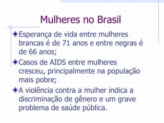 Mulheres no BrasilEsperança de vida entre mulheres brancas é de 71 anos e entre negras é de 66 anos;Casos de AIDS entre mulheres cresceu, principalmente na população mais pobre;A violência contra a mulher indica a discriminação de gênero e um grave problema de saúde pública.