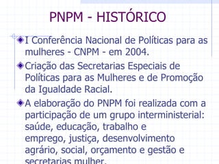 PNPM - HISTÓRICOI Conferência Nacional de Políticas para as mulheres - CNPM - em 2004.                                                                                                                                                                             Criação das Secretarias Especiais de Políticas para as Mulheres e de Promoção da Igualdade Racial. A elaboração do PNPM foi realizada com a participação de um grupo interministerial: saúde, educação, trabalho e emprego, justiça, desenvolvimento agrário, social, orçamento e gestão e secretarias mulher.