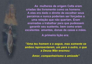 As  mulheres de origem Celta eram criadas tão livremente como os homens.  A elas era dado o direito de escolher seus parceiros e nunca poderiam ser forçadas a uma relação que não queriam. Eram ensinadas a trabalhar para que pudessem garantir seu sustento, bem como eram excelentes  amantes, donas de casas e mães. A primeira lição era:   “ Ama teu homem e o segue, mas somente se ambos representarem, um para o outro, o que a Deusa Mãe ensinou:  Amor, companheirismo e amizade” 