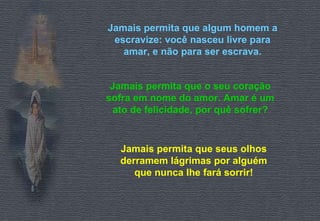 Jamais permita que algum homem a escravize: você nasceu livre para amar, e não para ser escrava. Jamais permita que o seu coração sofra em nome do amor. Amar é um ato de felicidade, por quê sofrer? Jamais permita que seus olhos derramem lágrimas por alguém que nunca lhe fará sorrir! 