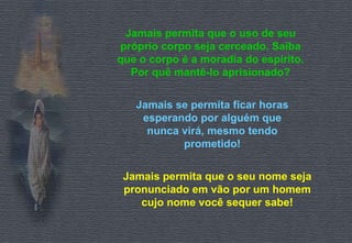 Jamais permita que o uso de seu próprio corpo seja cerceado. Saiba que o corpo é a moradia do espírito. Por quê mantê-lo aprisionado? Jamais se permita ficar horas esperando por alguém que nunca virá, mesmo tendo prometido! Jamais permita que o seu nome seja pronunciado em vão por um homem cujo nome você sequer sabe! 