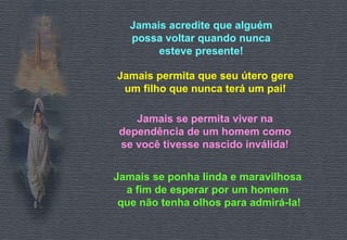 Jamais acredite que alguém possa voltar quando nunca esteve presente! Jamais permita que seu útero gere um filho que nunca terá um pai! Jamais se permita viver na dependência de um homem como se você tivesse nascido inválida ! Jamais se ponha linda e maravilhosa  a fim de esperar por um homem  que não tenha olhos para admirá-la! 