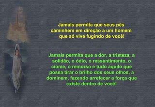 Jamais permita que seus pés  caminhem em direção a um homem  que só vive fugindo de você! Jamais permita que a dor, a tristeza, a solidão, o ódio, o ressentimento, o ciúme, o remorso e tudo aquilo que possa tirar o brilho dos seus olhos, a dominem, fazendo arrefecer a força que existe dentro de você! 