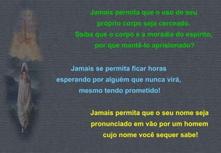 Jamais permita que o uso de seu  próprio corpo seja cerceado.  Saiba que o corpo é a moradia do espírito,  por que mantê-lo aprisionado? Jamais se permita ficar horas  esperando por alguém que nunca virá,  mesmo tendo prometido! Jamais permita que o seu nome seja  pronunciado em vão por um homem  cujo nome você sequer sabe! 