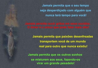 Jamais permita que o seu tempo  seja desperdiçado com alguém que  nunca terá tempo para você! Jamais permita ouvir gritos em seus ouvidos.  O Amor é o único que pode falar mais alto! Jamais permita que paixões desenfreadas  transportem você de um mundo  real para outro que nunca existiu! Jamais permita que os outros sonhos  se misturem aos seus, fazendo-os virar um grande pesadelo! 
