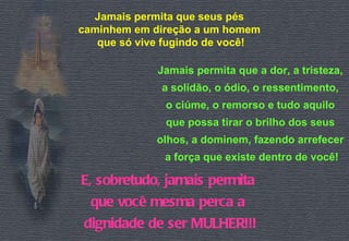 Jamais permita que seus pés  caminhem em direção a um homem  que só vive fugindo de você! Jamais permita que a dor, a tristeza,  a solidão, o ódio, o ressentimento,  o ciúme, o remorso e tudo aquilo  que possa tirar o brilho dos seus  olhos, a dominem, fazendo arrefecer  a força que existe dentro de você! E, sobretudo, jamais permita  que você mesma perca a  dignidade de ser MULHER!!! 