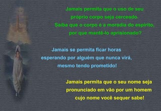 Jamais permita que o uso de seu 
próprio corpo seja cerceado. 
Saiba que o corpo é a moradia do espírito, 
por que mantê-lo aprisionado? 
Jamais se permita ficar horas 
esperando por alguém que nunca virá, 
mesmo tendo prometido! 
Jamais permita que o seu nome seja 
pronunciado em vão por um homem 
cujo nome você sequer sabe! 
 