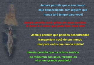 Jamais permita que o seu tempo 
seja desperdiçado com alguém que 
nunca terá tempo para você! 
Jamais permita ouvir gritos em seus ouvidos. 
O Amor é o único que pode falar mais alto! 
Jamais permita que paixões desenfreadas 
transportem você de um mundo 
real para outro que nunca existiu! 
Jamais permita que os outros sonhos 
se misturem aos seus, fazendo-os 
virar um grande pesadelo! 
 