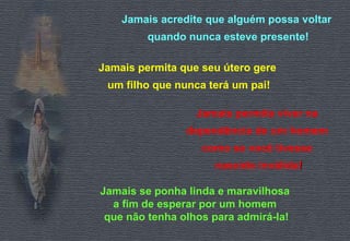 Jamais acredite que alguém possa voltar 
quando nunca esteve presente! 
Jamais permita que seu útero gere 
um filho que nunca terá um pai! 
Jamais permita viver na 
dependência de um homem 
como se você tivesse 
nascido inválida!! 
Jamais se ponha linda e maravilhosa 
a fim de esperar por um homem 
que não tenha olhos para admirá-la! 
 