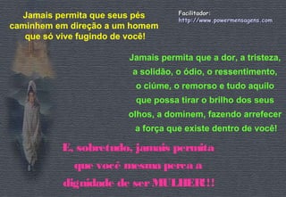 Jamais permita que seus pés 
caminhem em direção a um homem 
que só vive fugindo de você! 
FFaacciilliittaaddoorr:: 
hhttttpp::////wwwwww..ppoowweerrmmeennssaaggeennss..ccoomm 
Jamais permita que a dor, a tristeza, 
a solidão, o ódio, o ressentimento, 
o ciúme, o remorso e tudo aquilo 
que possa tirar o brilho dos seus 
olhos, a dominem, fazendo arrefecer 
a força que existe dentro de você! 
E, sobretudo, jamais permita 
que você mesma perca a 
dignidade de ser MULHER!!! 
 