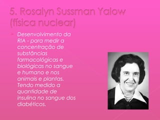 

Desenvolvimento da
RIA - para medir a
concentração de
substâncias
farmacológicas e
biológicas no sangue
e humano e nos
animais e plantas.
Tendo medido a
quantidade de
insulina no sangue dos
diabéticos.

 