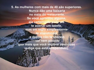 5. As mulheres com mais de 40 são superiores.
Nunca dão uma baixaria
no meio do restaurante.
Se você aprontou alguma,
ela certamente pode até
te acertar um tabefe,
mas em regra simplesmente
te abandonam
e depois não te querem
ver nem pintado
(por mais que você implore desculpas
e diga que está arrependido).
 