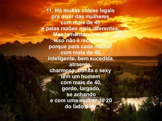 11. Há muitas coisas legais  pra dizer das mulheres  com mais de 40  e pelas razões mais diferentes.  Mas lamentavelmente  isso não é recíproco:  porque para cada mulher  com mais de 40,   inteligente, bem sucedida,  atraente,  charmosa, bonita   e sexy  tem um homem  com mais de 40,   gordo,   largado,  se achando   e com uma mulher de 20  do lado dele. 