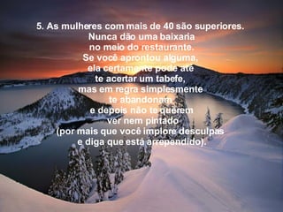 5. As mulheres com mais de 40 são superiores.  Nunca dão uma baixaria   no meio do restaurante.  Se você aprontou alguma,  ela certamente pode até  te acertar um tabefe,  mas em regra simplesmente  te abandonam  e depois não te querem    ver nem pintado  (por mais que você implore desculpas  e diga que está arrependido). 