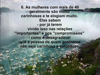 6. As mulheres com mais de 40 geralmente são muito  carinhosas e te elogiam muito.  Elas sabem - por já terem  vivido isso nas relações "importantes" e nos "compromissos"  - como é desagradável  que a pessoa de quem gostamos não seja carinhosa e cuidadosa. 