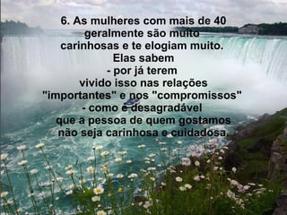 6. As mulheres com mais de 40 geralmente são muito  carinhosas e te elogiam muito.  Elas sabem - por já terem  vivido isso nas relações "importantes" e nos "compromissos"  - como é desagradável  que a pessoa de quem gostamos não seja carinhosa e cuidadosa. 