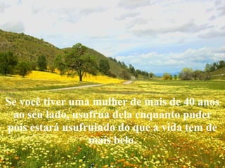 Se você tiver uma mulher de mais de 40 anos
ao seu lado, usufrua dela enquanto puder
pois estará usufruindo do que a vida tem de
mais belo.

 