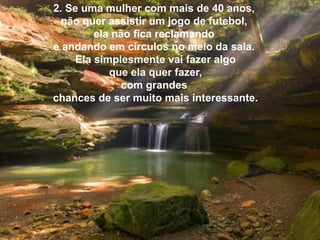 2. Se uma mulher com mais de 40 anos,
não quer assistir um jogo de futebol,
ela não fica reclamando
e andando em círculos no meio da sala.
Ela simplesmente vai fazer algo
que ela quer fazer,
com grandes
chances de ser muito mais interessante.

 