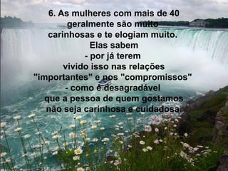 6. As mulheres com mais de 40
geralmente são muito
carinhosas e te elogiam muito.
Elas sabem
- por já terem
vivido isso nas relações
"importantes" e nos "compromissos"
- como é desagradável
que a pessoa de quem gostamos
não seja carinhosa e cuidadosa.

 