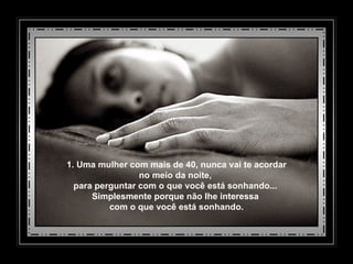 1. Uma mulher com mais de 40, nunca vai te acordar no meio da noite,  para perguntar com o que você está sonhando...  Simplesmente porque não lhe interessa  com o que você está sonhando. 