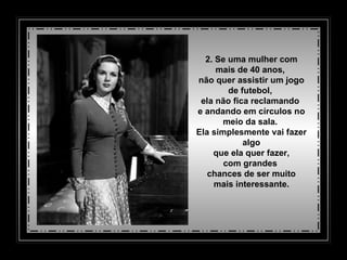 2. Se uma mulher com mais de 40 anos,  não quer assistir um jogo de futebol,  ela não fica reclamando  e andando em círculos no meio da sala.  Ela simplesmente vai fazer algo   que ela quer fazer,  com grandes  chances de ser muito mais interessante. 