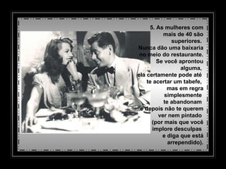 5. As mulheres com mais de 40 são superiores.  Nunca dão uma baixaria   no meio do restaurante.  Se você aprontou alguma,  ela certamente pode até  te acertar um tabefe,  mas em regra simplesmente  te abandonam  e depois não te querem    ver nem pintado  (por mais que você implore desculpas  e diga que está arrependido). 